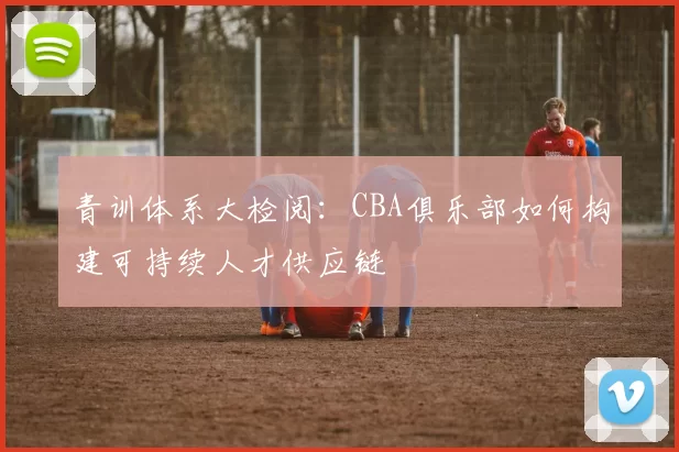 青训体系大检阅：CBA俱乐部如何构建可持续人才供应链