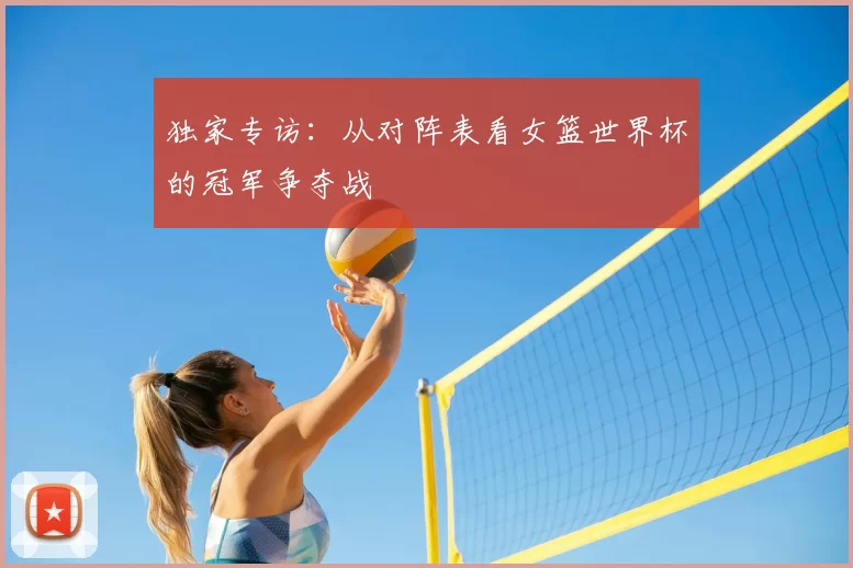 独家专访：从对阵表看女篮世界杯的冠军争夺战